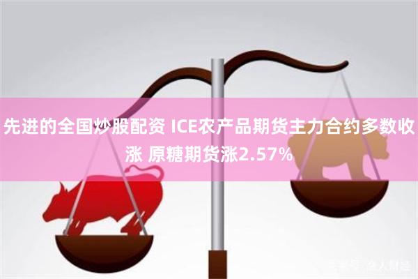 先进的全国炒股配资 ICE农产品期货主力合约多数收涨 原糖期货涨2.57%