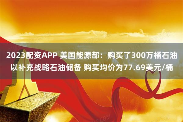 2023配资APP 美国能源部：购买了300万桶石油以补充战略石油储备 购买均价为77.69美元/桶