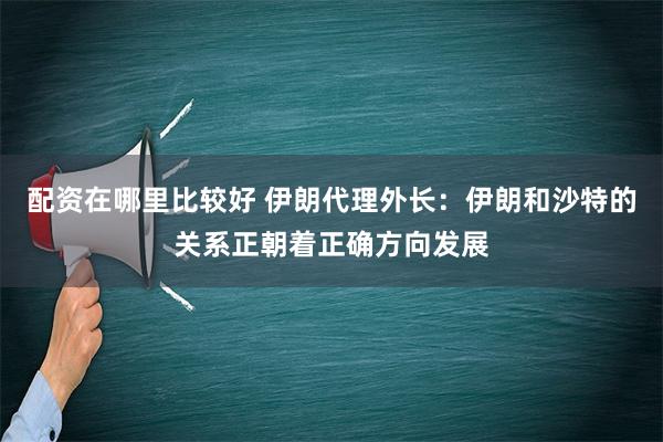 配资在哪里比较好 伊朗代理外长：伊朗和沙特的关系正朝着正确方向发展