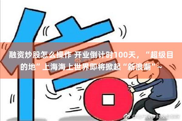 融资炒股怎么操作 开业倒计时100天，“超级目的地”上海海上世界即将掀起“新浪潮”~