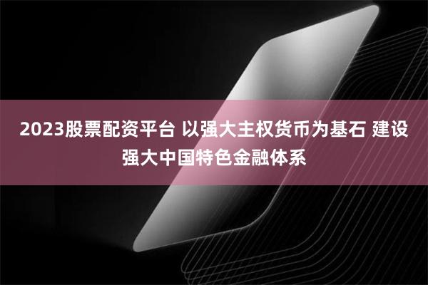 2023股票配资平台 以强大主权货币为基石 建设强大中国特色金融体系