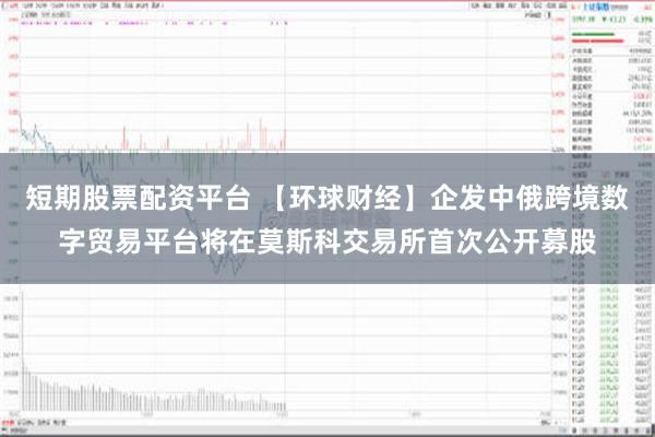 短期股票配资平台 【环球财经】企发中俄跨境数字贸易平台将在莫斯科交易所首次公开募股
