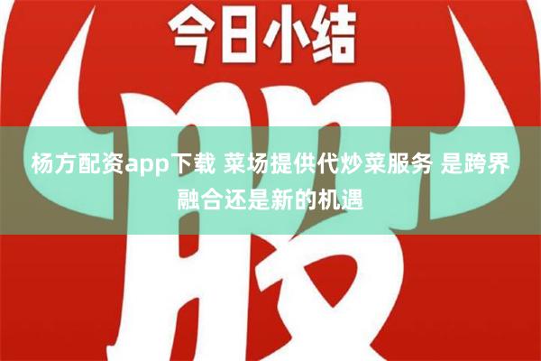 杨方配资app下载 菜场提供代炒菜服务 是跨界融合还是新的机遇