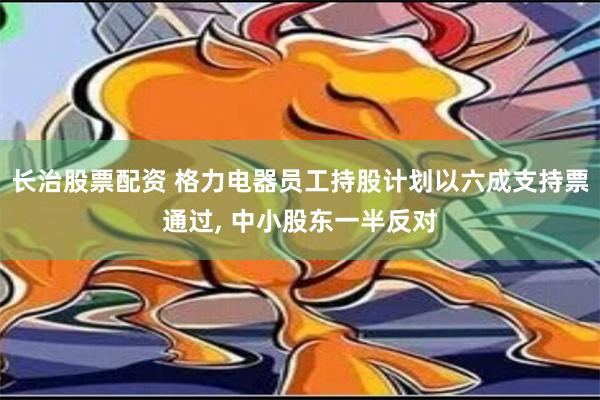 长治股票配资 格力电器员工持股计划以六成支持票通过, 中小股东一半反对