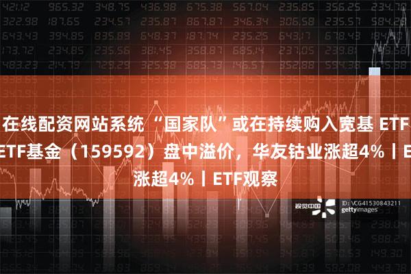 在线配资网站系统 “国家队”或在持续购入宽基 ETF，A50ETF基金（159592）盘中溢价，华友钴业涨超4%丨ETF观察