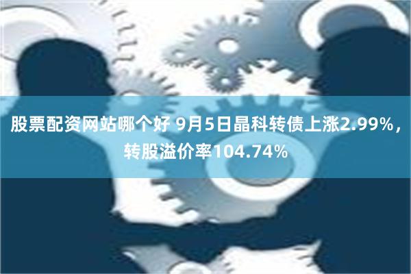 股票配资网站哪个好 9月5日晶科转债上涨2.99%，转股溢价率104.74%