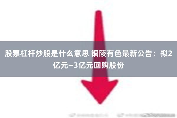 股票杠杆炒股是什么意思 铜陵有色最新公告：拟2亿元—3亿元回购股份