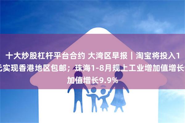 十大炒股杠杆平台合约 大湾区早报｜淘宝将投入10亿元实现香港地区包邮；珠海1-8月规上工业增加值增长9.9%