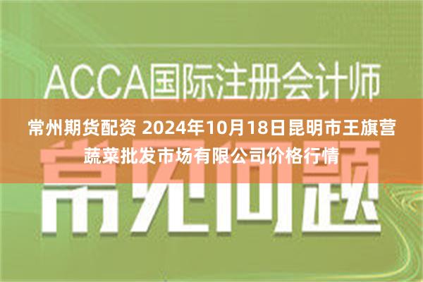 常州期货配资 2024年10月18日昆明市王旗营蔬菜批发市场有限公司价格行情