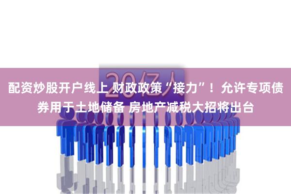 配资炒股开户线上 财政政策“接力”！允许专项债券用于土地储备 房地产减税大招将出台