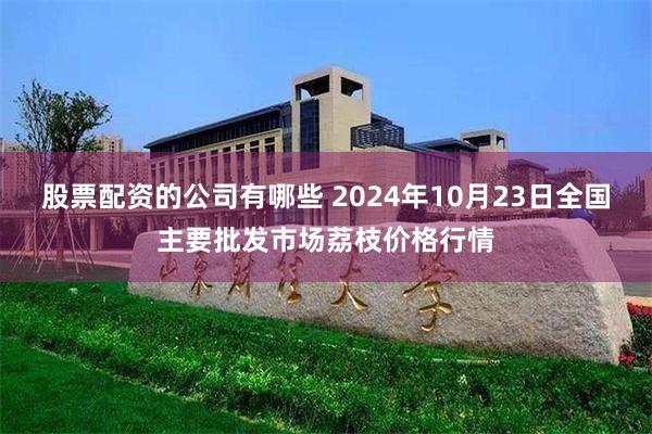 股票配资的公司有哪些 2024年10月23日全国主要批发市场荔枝价格行情