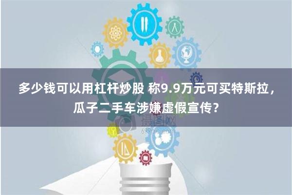 多少钱可以用杠杆炒股 称9.9万元可买特斯拉，瓜子二手车涉嫌虚假宣传？