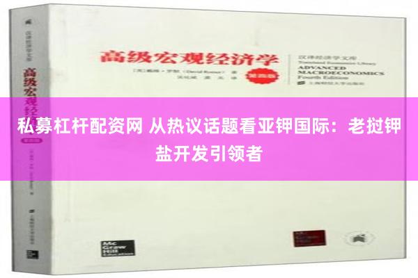 私募杠杆配资网 从热议话题看亚钾国际：老挝钾盐开发引领者