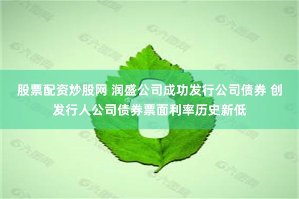 股票配资炒股网 润盛公司成功发行公司债券 创发行人公司债券票面利率历史新低