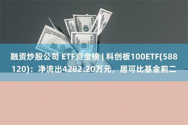 融资炒股公司 ETF资金榜 | 科创板100ETF(588120)：净流出4282.20万元，居可比基金前二