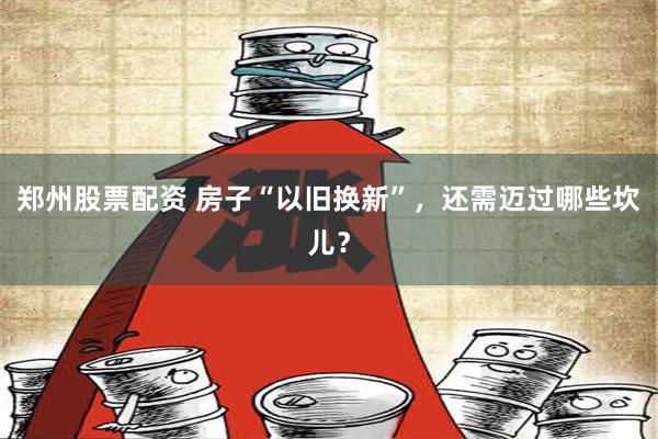 郑州股票配资 房子“以旧换新”，还需迈过哪些坎儿？