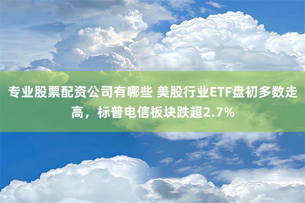 专业股票配资公司有哪些 美股行业ETF盘初多数走高，标普电信板块跌超2.7%