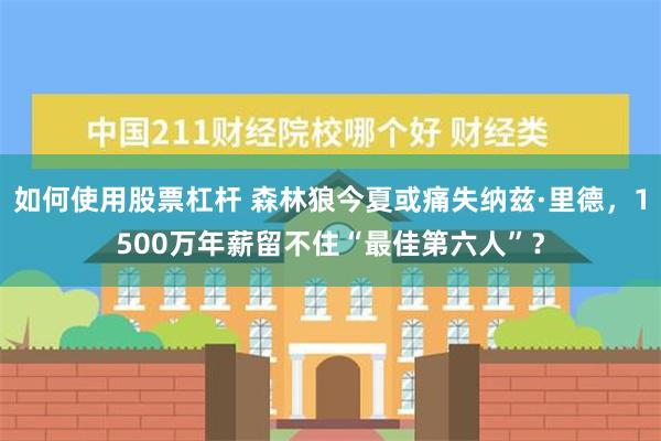 如何使用股票杠杆 森林狼今夏或痛失纳兹·里德，1500万年薪留不住“最佳第六人”？